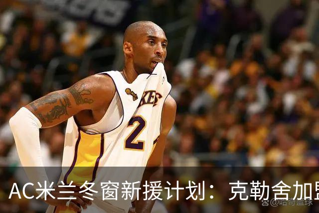 AC米兰冬窗新援计划：克勒舍加盟尚需时日，三大补强目标明确